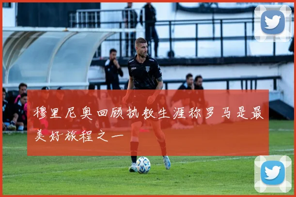 穆里尼奥回顾执教生涯称罗马是最美好旅程之一