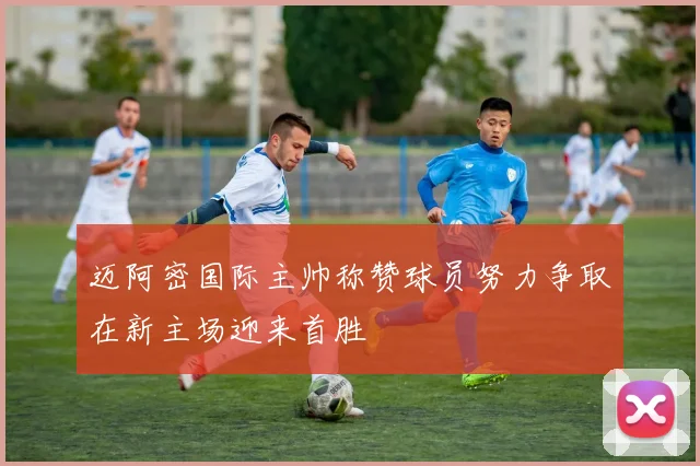 迈阿密国际主帅称赞球员努力争取在新主场迎来首胜