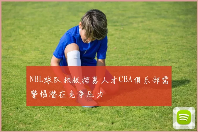 NBL球队积极招募人才CBA俱乐部需警惕潜在竞争压力