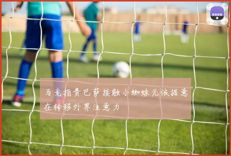 马竞指责巴萨接触小蜘蛛无依据意在转移外界注意力