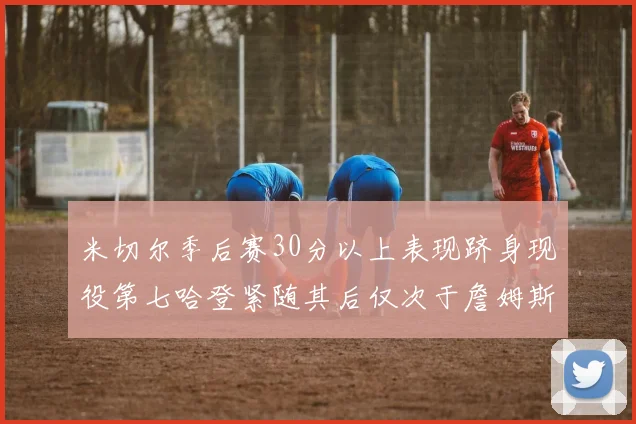 米切尔季后赛30分以上表现跻身现役第七哈登紧随其后仅次于詹姆斯杜兰特库里