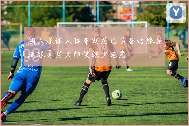 湖人媒体人称布朗尼已具备边缘轮换球员实力即使缺少老詹
