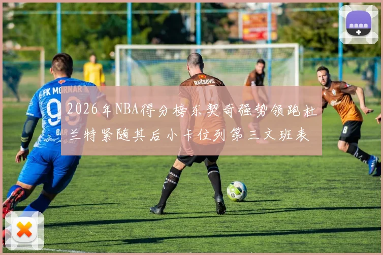 2026年NBA得分榜东契奇强势领跑杜兰特紧随其后小卡位列第三文班表现不俗位居第六