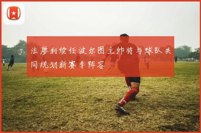 法廖利续任波尔图主帅将与球队共同规划新赛季阵容