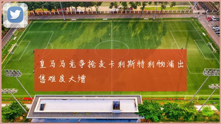 皇马马竞争抢麦卡利斯特利物浦出售难度大增