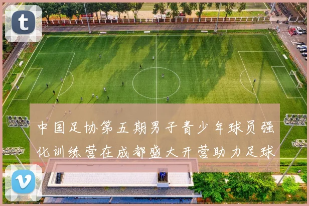 中国足协第五期男子青少年球员强化训练营在成都盛大开营助力足球未来发展