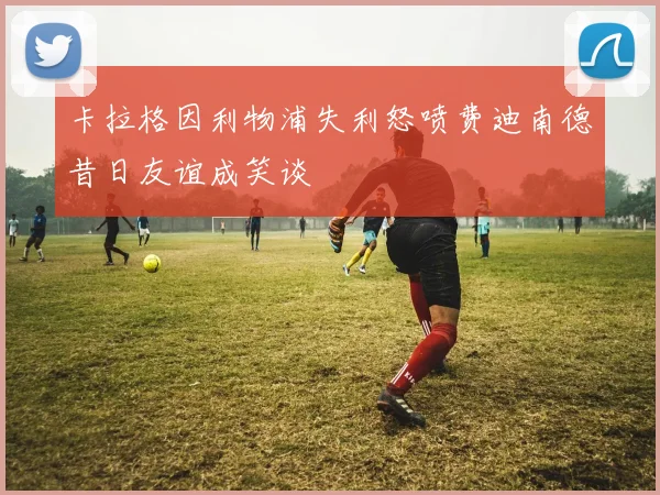 卡拉格因利物浦失利怒喷费迪南德昔日友谊成笑谈