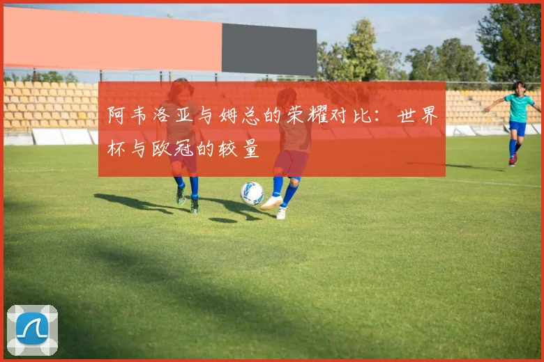阿韦洛亚与姆总的荣耀对比：世界杯与欧冠的较量