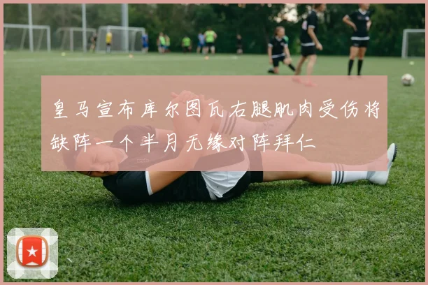 皇马宣布库尔图瓦右腿肌肉受伤将缺阵一个半月无缘对阵拜仁