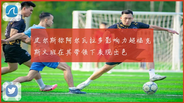 皮尔斯称阿尔瓦拉多影响力超福克斯文班在其带领下表现出色