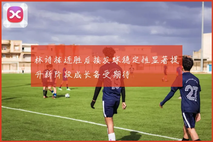 林诗栋连胜后接发球稳定性显著提升新阶段成长备受期待