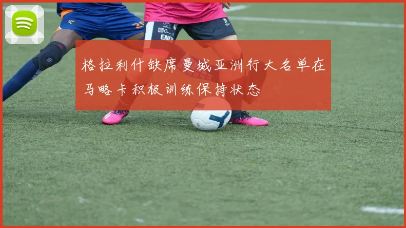 格拉利什缺席曼城亚洲行大名单在马略卡积极训练保持状态