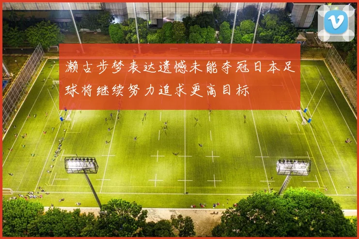 濑古步梦表达遗憾未能夺冠日本足球将继续努力追求更高目标